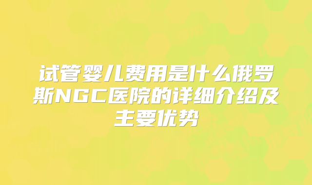 试管婴儿费用是什么俄罗斯NGC医院的详细介绍及主要优势