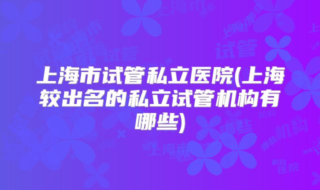上海市试管私立医院(上海较出名的私立试管机构有哪些)