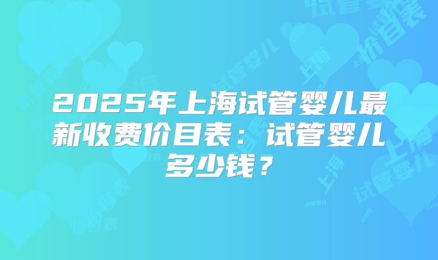 2025年上海试管婴儿最新收费价目表：试管婴儿多少钱？