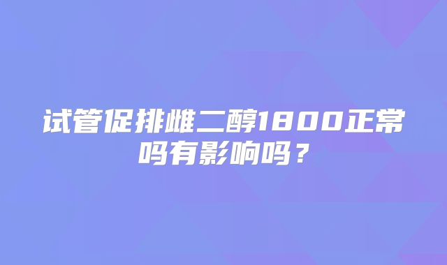 试管促排雌二醇1800正常吗有影响吗？