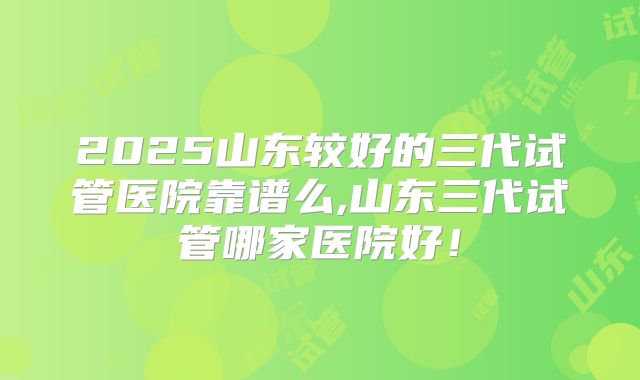 2025山东较好的三代试管医院靠谱么,山东三代试管哪家医院好！