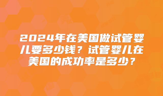 2024年在美国做试管婴儿要多少钱?试管婴儿在美国的成功率是多少?