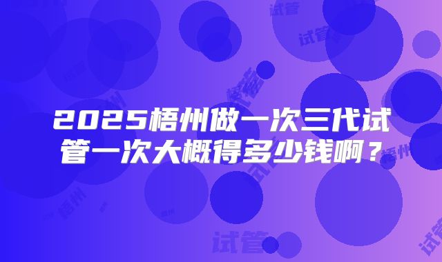2025梧州做一次三代试管一次大概得多少钱啊?