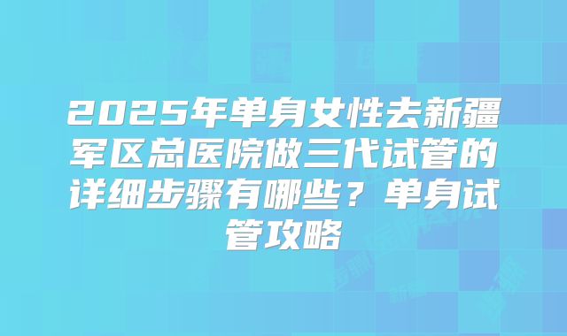 2025年单身女性去新疆军区总医院做三代试管的详细步骤有哪些？单身试管攻略