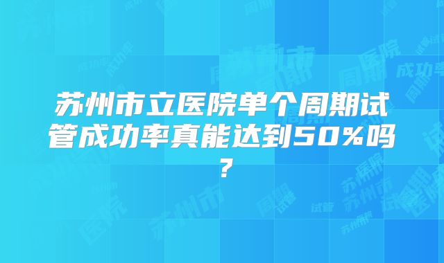 苏州市立医院单个周期试管成功率真能达到50%吗?