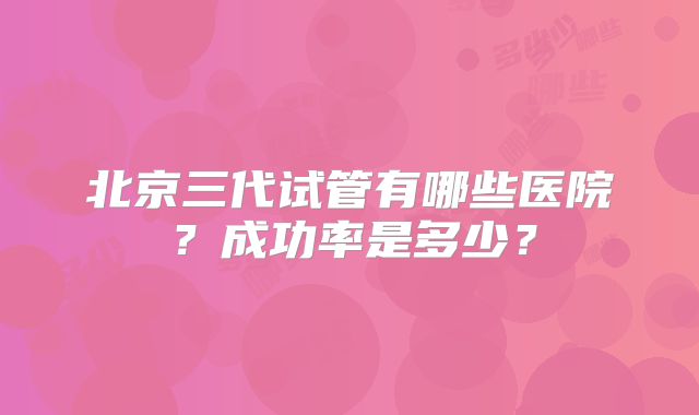 北京三代试管有哪些医院?成功率是多少?