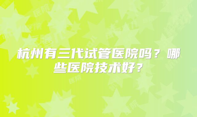 杭州有三代试管医院吗？哪些医院技术好？
