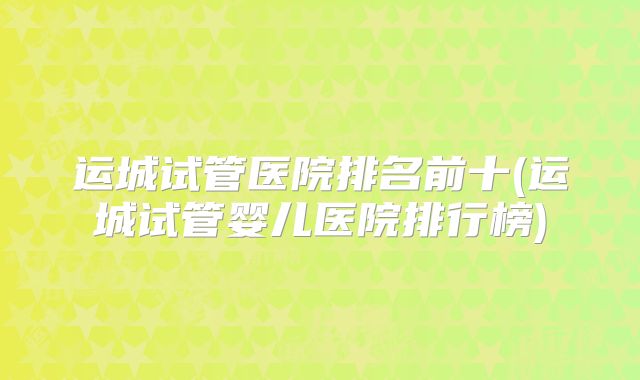 运城试管医院排名前十(运城试管婴儿医院排行榜)