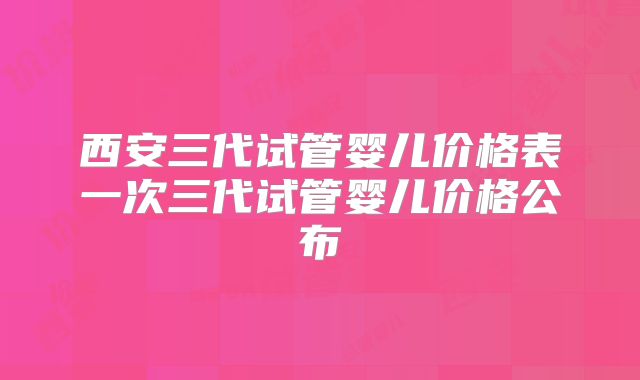 西安三代试管婴儿价格表一次三代试管婴儿价格公布
