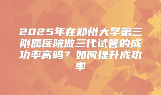 2025年在郑州大学第三附属医院做三代试管的成功率高吗?如何提升成功率