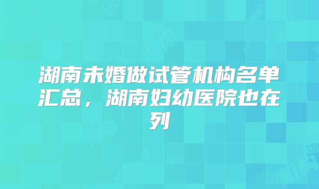 湖南未婚做试管机构名单汇总，湖南妇幼医院也在列