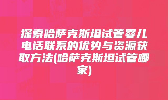探索哈萨克斯坦试管婴儿电话联系的优势与资源获取方法(哈萨克斯坦试管哪家)