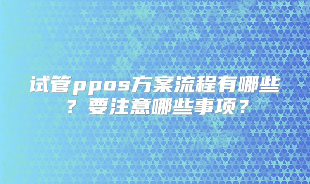 试管ppos方案流程有哪些？要注意哪些事项？