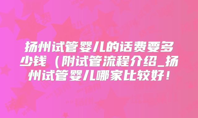 扬州试管婴儿的话费要多少钱(附试管流程介绍_扬州试管婴儿哪家比较好!