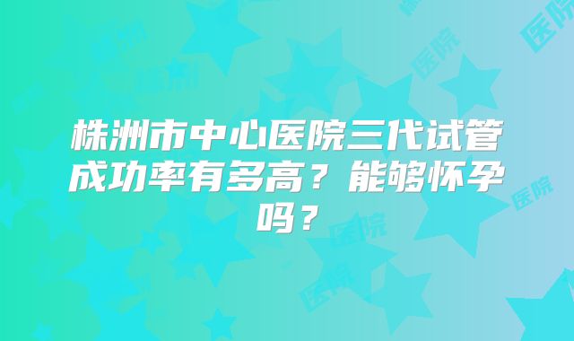 株洲市中心医院三代试管成功率有多高?能够怀孕吗?