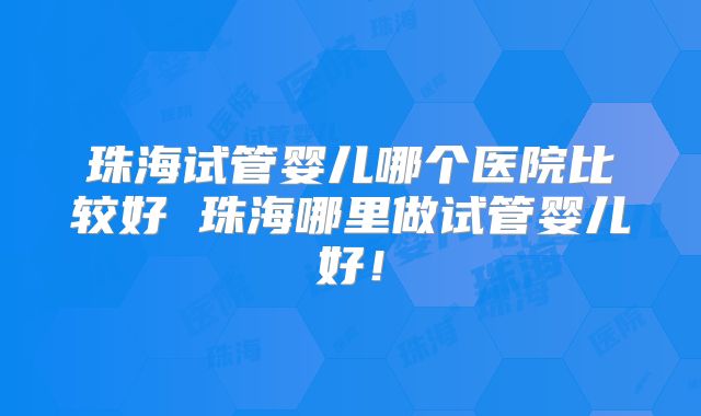 珠海试管婴儿哪个医院比较好 珠海哪里做试管婴儿好！