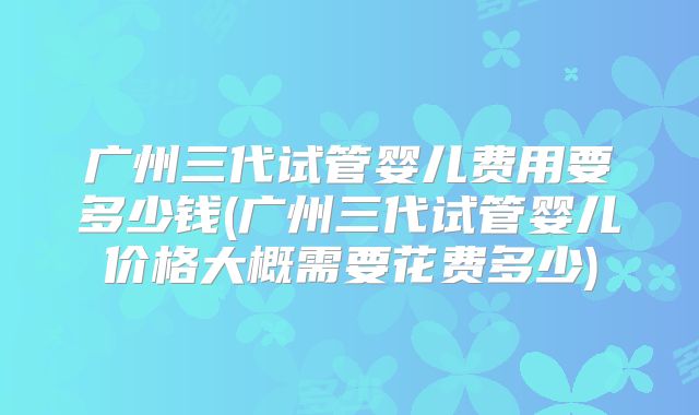 广州三代试管婴儿费用要多少钱(广州三代试管婴儿价格大概需要花费多少)