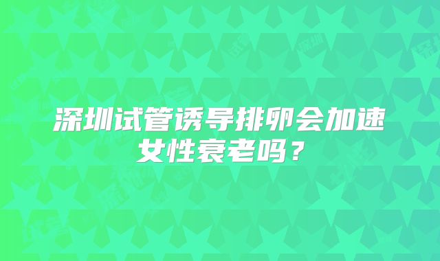 深圳试管诱导排卵会加速女性衰老吗？