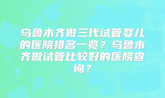 乌鲁木齐做三代试管婴儿的医院排名一览？乌鲁木齐做试管比较好的医院查询？