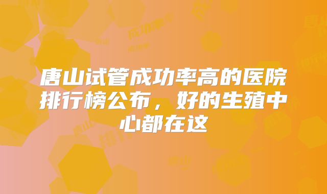 唐山试管成功率高的医院排行榜公布，好的生殖中心都在这