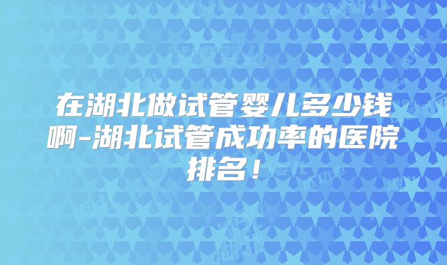 在湖北做试管婴儿多少钱啊-湖北试管成功率的医院排名！