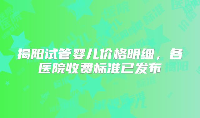 揭阳试管婴儿价格明细，各医院收费标准已发布