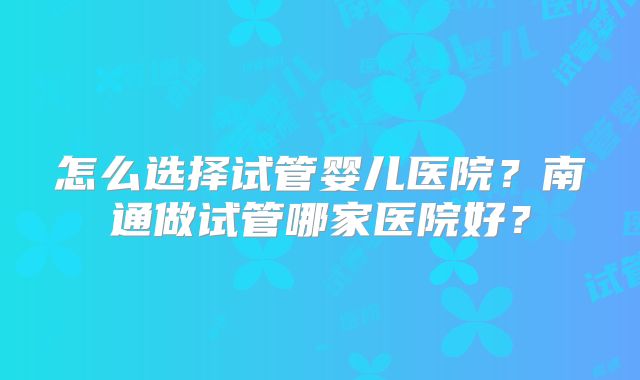 怎么选择试管婴儿医院？南通做试管哪家医院好？