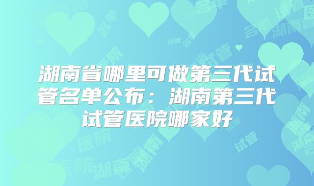 湖南省哪里可做第三代试管名单公布:湖南第三代试管医院哪家好