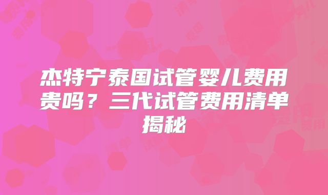 杰特宁泰国试管婴儿费用贵吗？三代试管费用清单揭秘