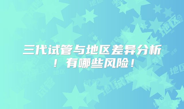 三代试管与地区差异分析！有哪些风险！