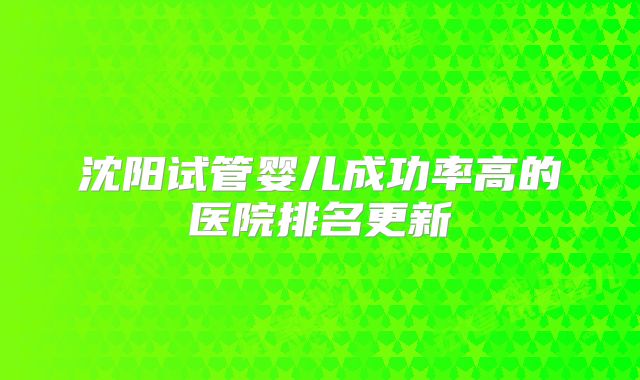 沈阳试管婴儿成功率高的医院排名更新