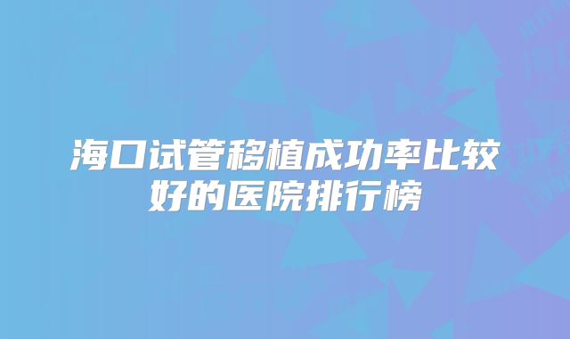 海口试管移植成功率比较好的医院排行榜