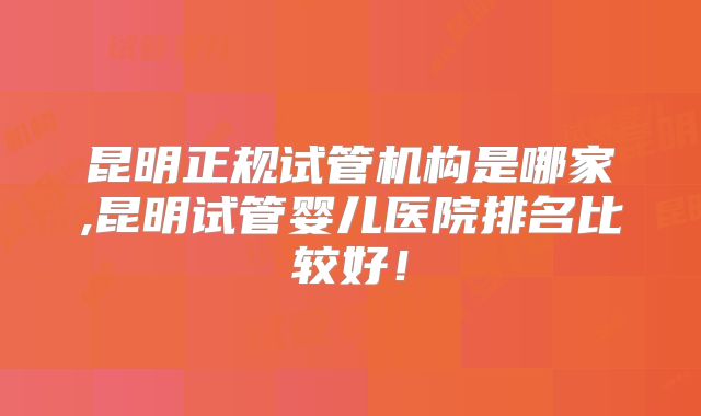 昆明正规试管机构是哪家,昆明试管婴儿医院排名比较好!