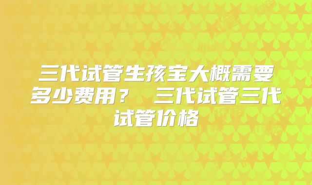 三代试管生孩宝大概需要多少费用？ 三代试管三代试管价格
