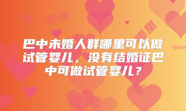 巴中未婚人群哪里可以做试管婴儿,没有结婚证巴中可做试管婴儿?
