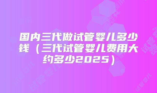 国内三代做试管婴儿多少钱（三代试管婴儿费用大约多少2025）