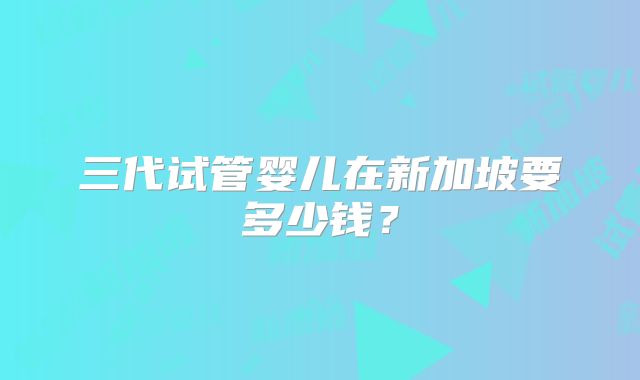 三代试管婴儿在新加坡要多少钱？