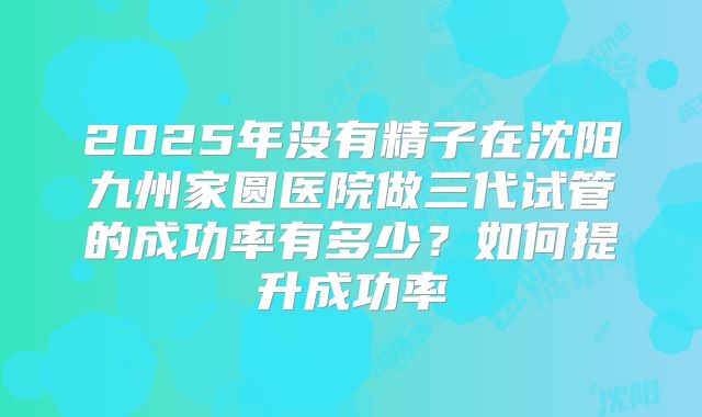 2025年没有精子在沈阳九州家圆医院做三代试管的成功率有多少?如何提升成功率