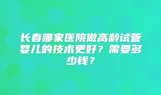 长春哪家医院做高龄试管婴儿的技术更好？需要多少钱？