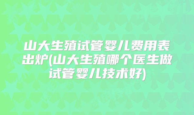 山大生殖试管婴儿费用表出炉(山大生殖哪个医生做试管婴儿技术好)