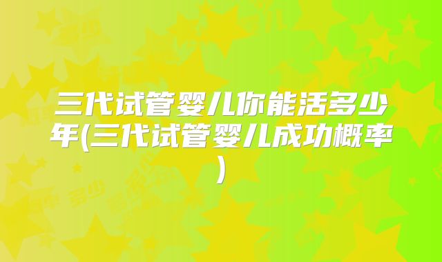三代试管婴儿你能活多少年(三代试管婴儿成功概率)