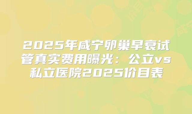 2025年咸宁卵巢早衰试管真实费用曝光:公立vs私立医院2025价目表