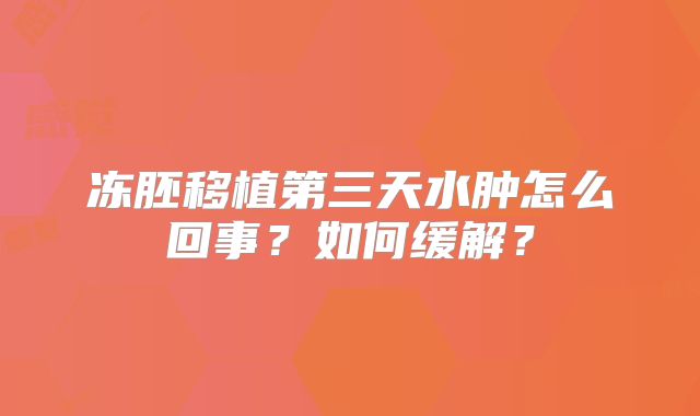 冻胚移植第三天水肿怎么回事?如何缓解?