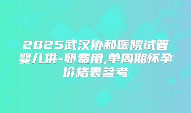 2025武汉协和医院试管婴儿供-卵费用,单周期怀孕价格表参考