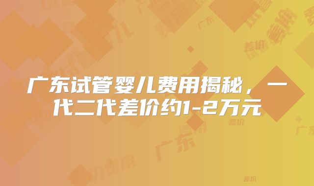 广东试管婴儿费用揭秘，一代二代差价约1-2万元