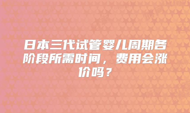 日本三代试管婴儿周期各阶段所需时间，费用会涨价吗？