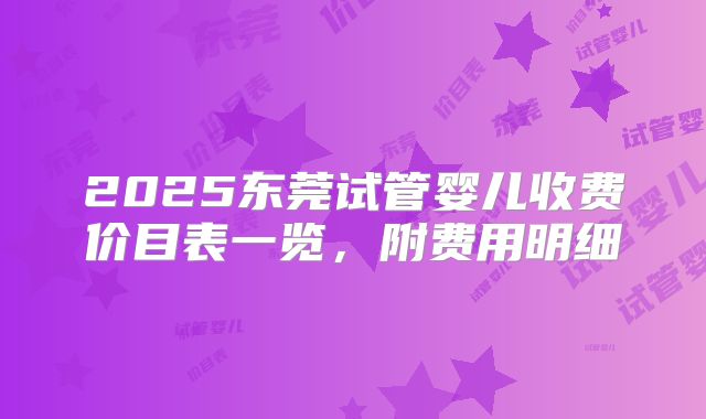 2025东莞试管婴儿收费价目表一览，附费用明细