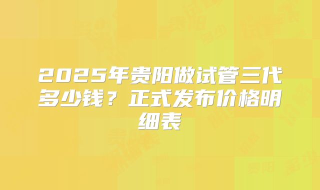2025年贵阳做试管三代多少钱？正式发布价格明细表