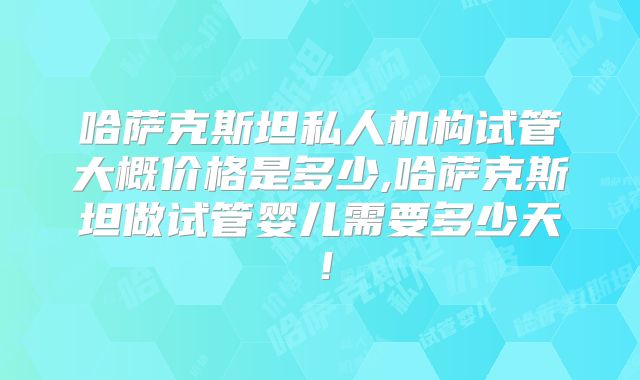 哈萨克斯坦私人机构试管大概价格是多少,哈萨克斯坦做试管婴儿需要多少天!