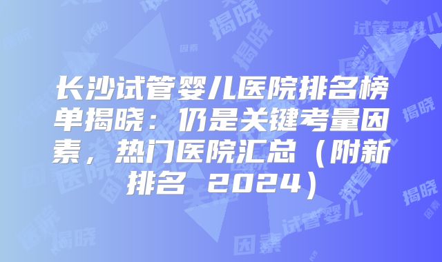 长沙试管婴儿医院排名榜单揭晓:仍是关键考量因素,热门医院汇总(附新排名 2024)